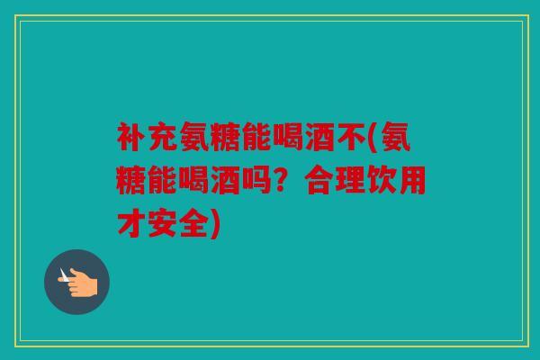 补充氨糖能喝酒不(氨糖能喝酒吗？合理饮用才安全)