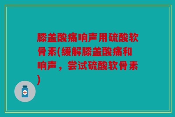 膝盖酸痛响声用硫酸软骨素(缓解膝盖酸痛和响声，尝试硫酸软骨素)