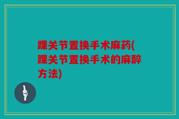 踝关节置换手术麻药(踝关节置换手术的麻醉方法)