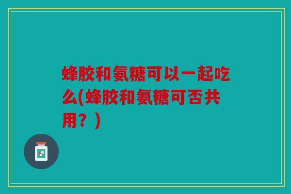 蜂胶和氨糖可以一起吃么(蜂胶和氨糖可否共用？)