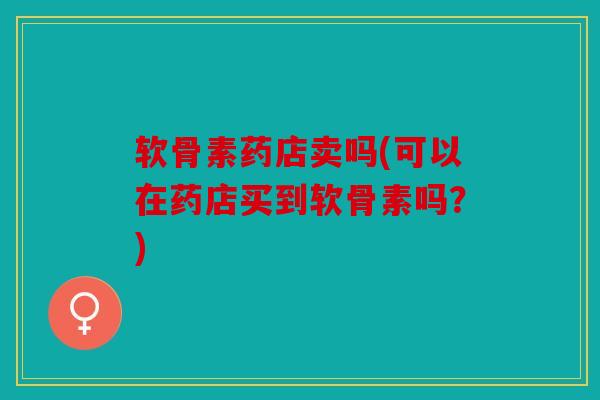 软骨素药店卖吗(可以在药店买到软骨素吗？)