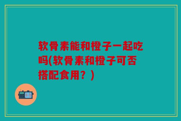 软骨素能和橙子一起吃吗(软骨素和橙子可否搭配食用？)