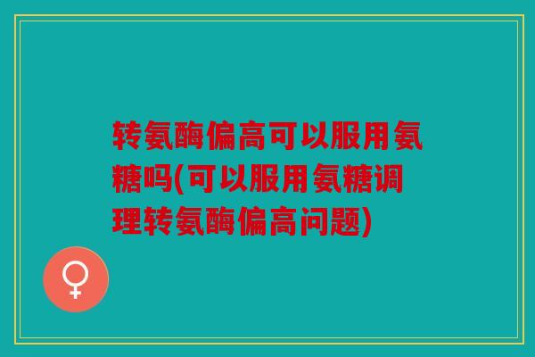 转氨酶偏高可以服用氨糖吗(可以服用氨糖调理转氨酶偏高问题)