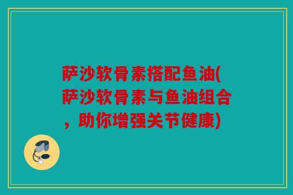 萨沙软骨素搭配鱼油(萨沙软骨素与鱼油组合，助你增强关节健康)