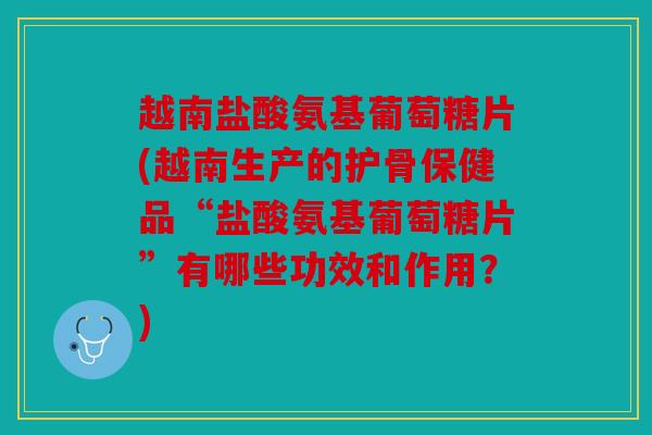 越南盐酸氨基葡萄糖片(越南生产的护骨保健品“盐酸氨基葡萄糖片”有哪些功效和作用？)