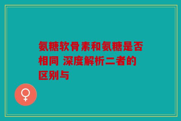 氨糖软骨素和氨糖是否相同 深度解析二者的区别与