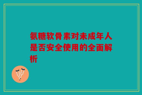 氨糖软骨素对未成年人是否安全使用的全面解析
