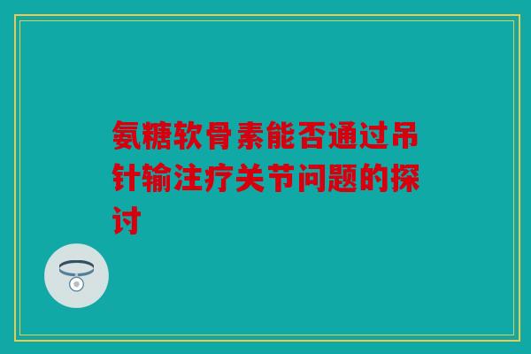 氨糖软骨素能否通过吊针输注疗关节问题的探讨