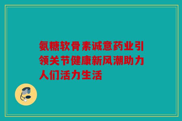 氨糖软骨素诚意药业引领关节健康新风潮助力人们活力生活