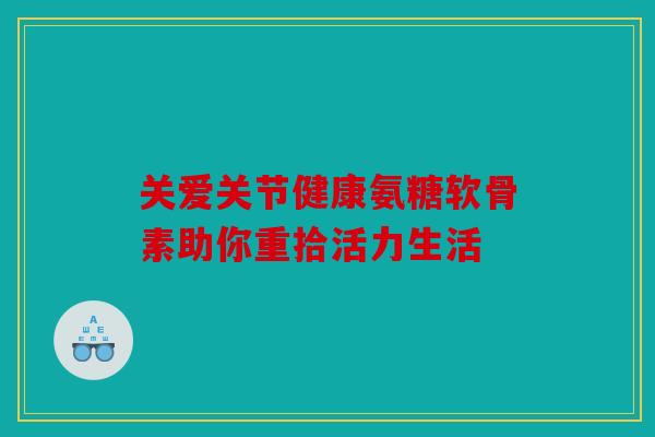 关爱关节健康氨糖软骨素助你重拾活力生活