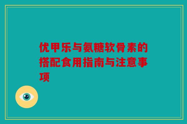 优甲乐与氨糖软骨素的搭配食用指南与注意事项