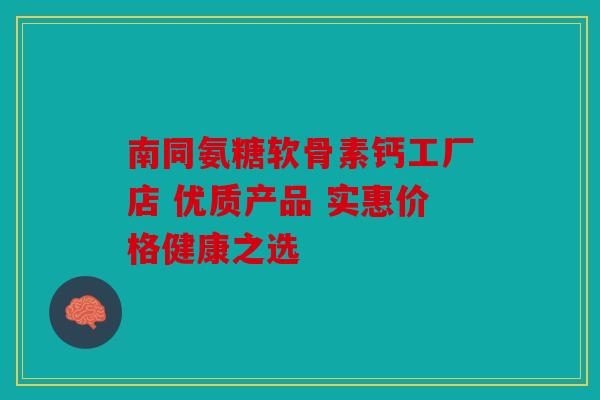 南同氨糖软骨素钙工厂店 优质产品 实惠价格健康之选