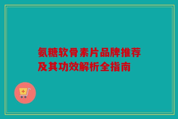 氨糖软骨素片品牌推荐及其功效解析全指南