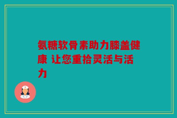 氨糖软骨素助力膝盖健康 让您重拾灵活与活力