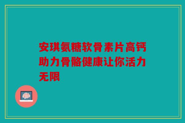 安琪氨糖软骨素片高钙助力骨骼健康让你活力无限