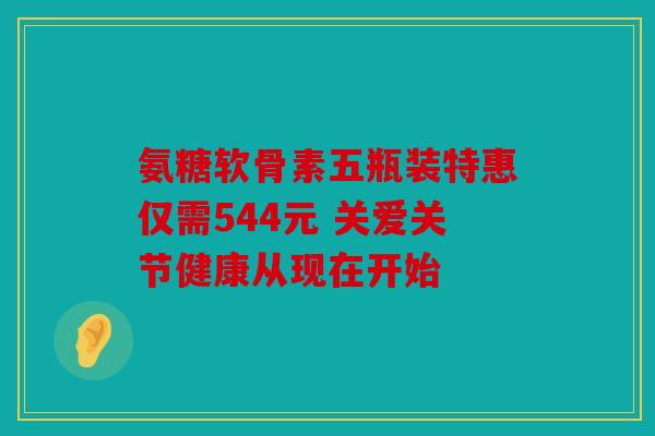 氨糖软骨素五瓶装特惠仅需544元 关爱关节健康从现在开始