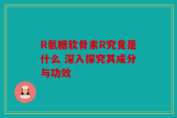 R氨糖软骨素R究竟是什么 深入探究其成分与功效