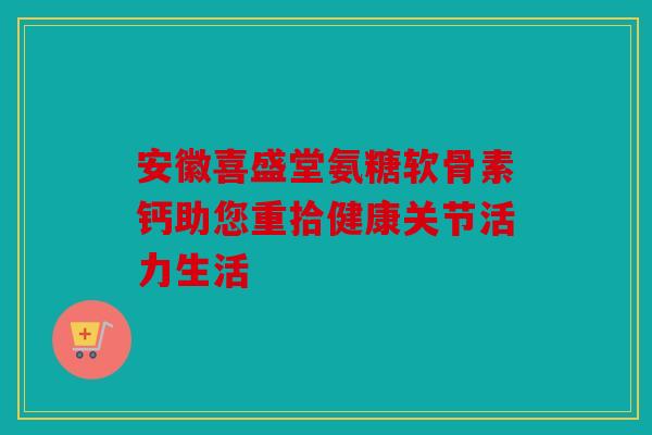安徽喜盛堂氨糖软骨素钙助您重拾健康关节活力生活