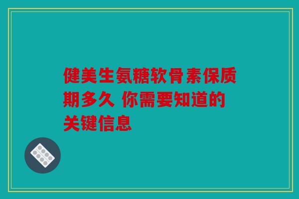 健美生氨糖软骨素保质期多久 你需要知道的关键信息