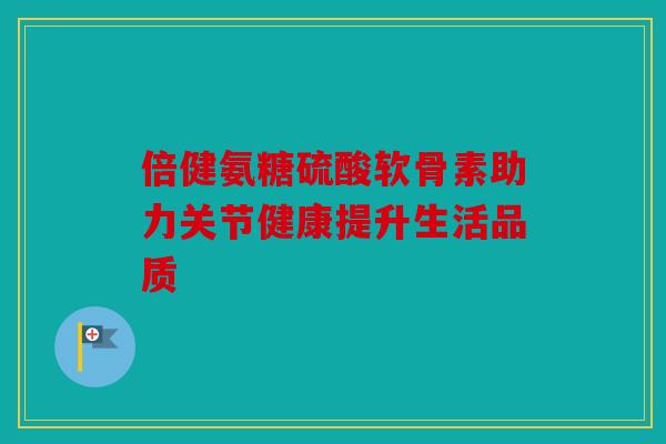 倍健氨糖硫酸软骨素助力关节健康提升生活品质