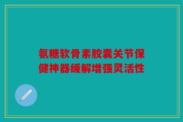氨糖软骨素胶囊关节保健神器缓解增强灵活性