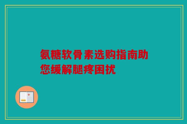 氨糖软骨素选购指南助您缓解腿疼困扰