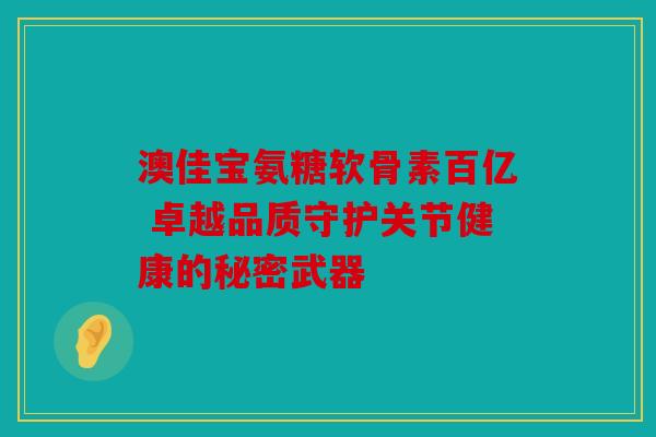 澳佳宝氨糖软骨素百亿 卓越品质守护关节健康的秘密武器