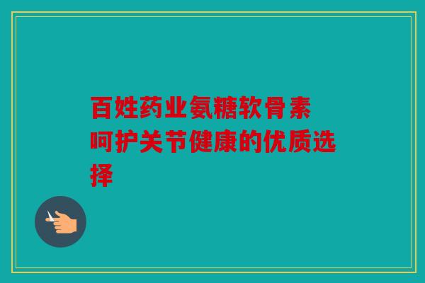 百姓药业氨糖软骨素 呵护关节健康的优质选择