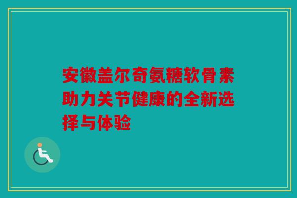 安徽盖尔奇氨糖软骨素助力关节健康的全新选择与体验