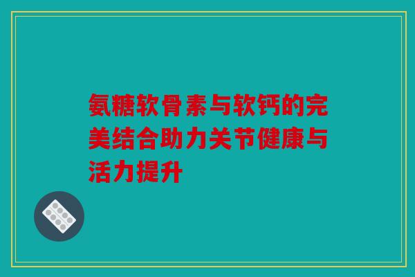 氨糖软骨素与软钙的完美结合助力关节健康与活力提升