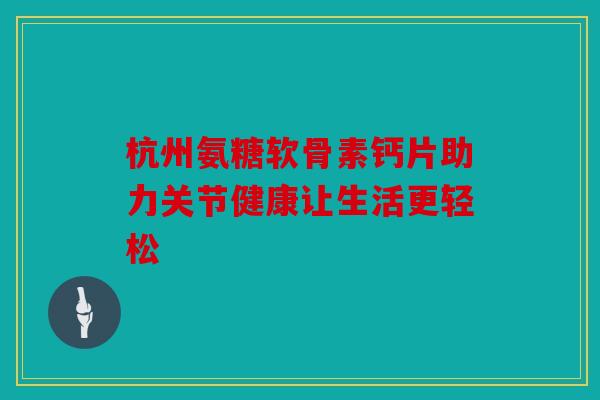 杭州氨糖软骨素钙片助力关节健康让生活更轻松