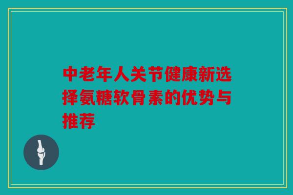 中老年人关节健康新选择氨糖软骨素的优势与推荐