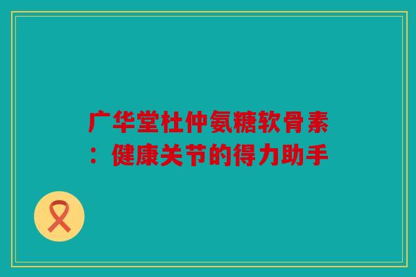 广华堂杜仲氨糖软骨素：健康关节的得力助手