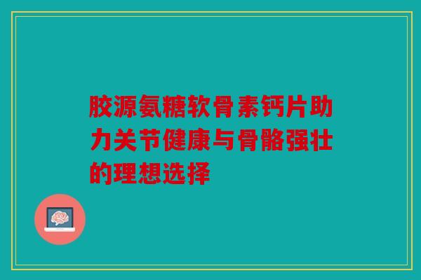 胶源氨糖软骨素钙片助力关节健康与骨骼强壮的理想选择