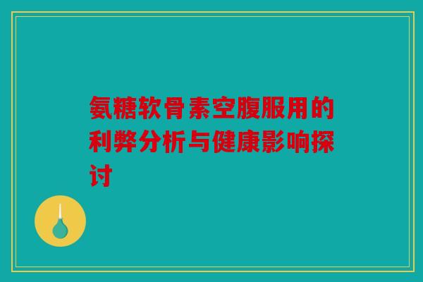 氨糖软骨素空腹服用的利弊分析与健康影响探讨