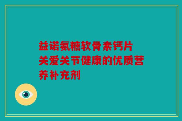 益诺氨糖软骨素钙片 关爱关节健康的优质营养补充剂