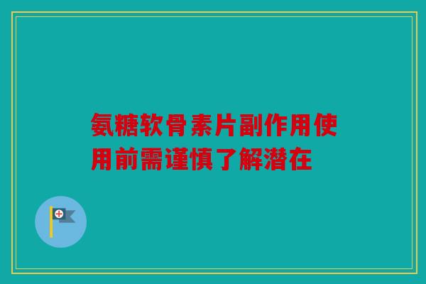 氨糖软骨素片副作用使用前需谨慎了解潜在