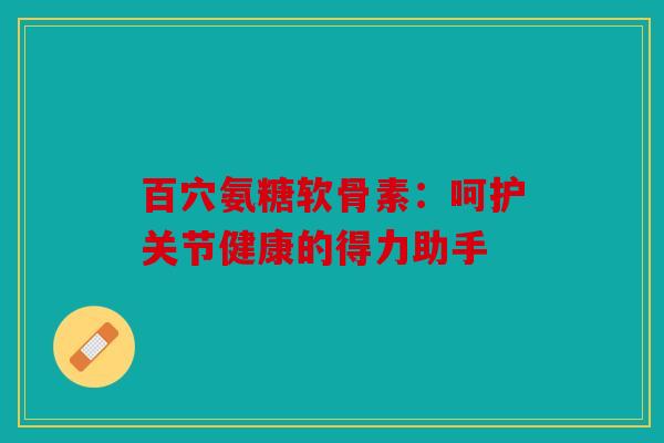 百穴氨糖软骨素：呵护关节健康的得力助手