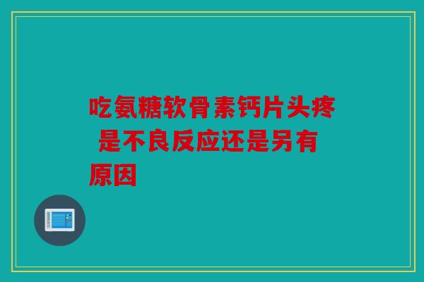 吃氨糖软骨素钙片头疼 是不良反应还是另有原因