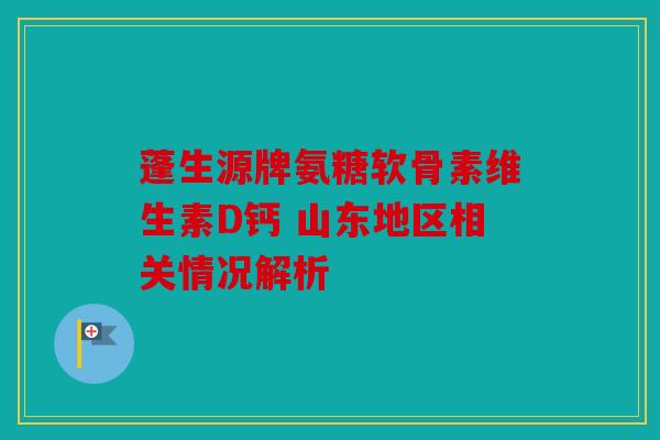 蓬生源牌氨糖软骨素维生素D钙 山东地区相关情况解析