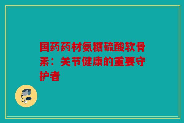 国药药材氨糖硫酸软骨素：关节健康的重要守护者