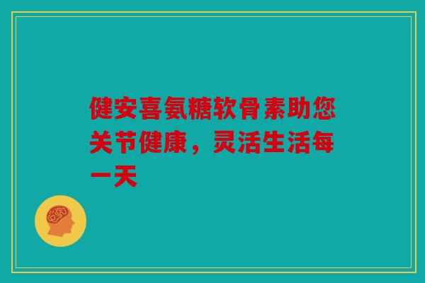 健安喜氨糖软骨素助您关节健康，灵活生活每一天