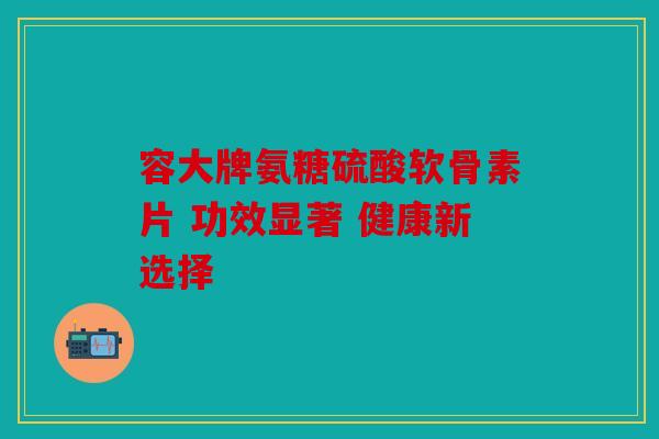 容大牌氨糖硫酸软骨素片 功效显著 健康新选择