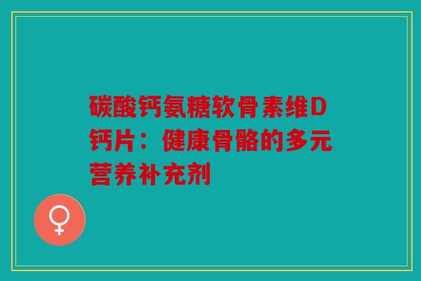 碳酸钙氨糖软骨素维D钙片：健康骨骼的多元营养补充剂
