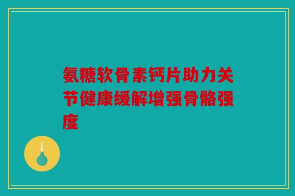 氨糖软骨素钙片助力关节健康缓解增强骨骼强度