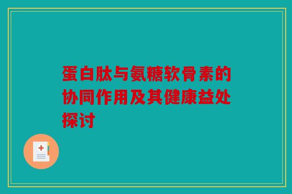 蛋白肽与氨糖软骨素的协同作用及其健康益处探讨