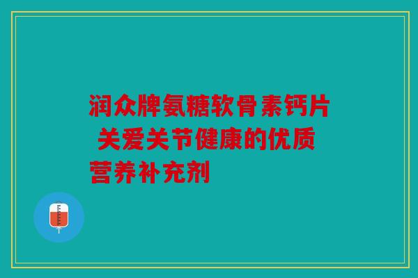润众牌氨糖软骨素钙片 关爱关节健康的优质营养补充剂