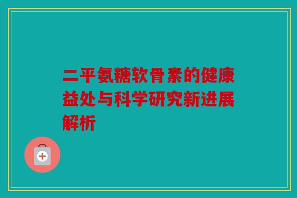 二平氨糖软骨素的健康益处与科学研究新进展解析