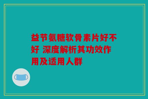 益节氨糖软骨素片好不好 深度解析其功效作用及适用人群