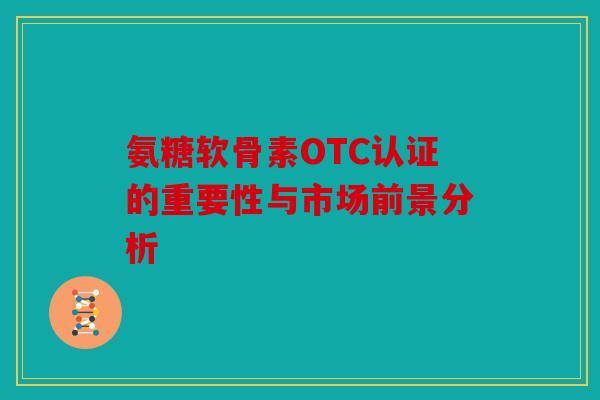 氨糖软骨素OTC认证的重要性与市场前景分析